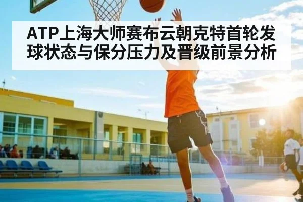 ATP上海大师赛布云朝克特首轮发球状态与保分压力及晋级前景分析