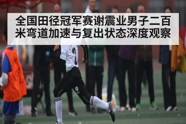 全国田径冠军赛谢震业男子二百米弯道加速与复出状态深度观察